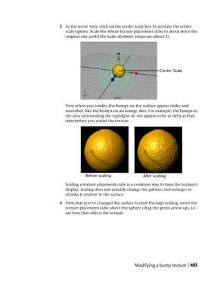 3 In the scene view, click on the center scale box to activate the center
  scale option. Scale the whole texture placement cube to about twice the
  original size (until the Scale attribute values are about 2).




   Now when you render, the bumps on the surface appear wider and
   smoother, like the bumps on an orange skin. For example, the bumps in
   the area surrounding the highlight do not appear to be as deep as they
   were before you scaled the texture.




   Scaling a texture placement cube is a common way to tune the texture’s
   display. Scaling does not actually change the pattern, but enlarges or
   shrinks it relative to the surface.

4 Now that you’ve changed the surface texture through scaling, move the
  texture placement cube above the sphere (drag the green arrow up), to
  see how that affects the texture.




                                       Modifying a bump texture | 481
 