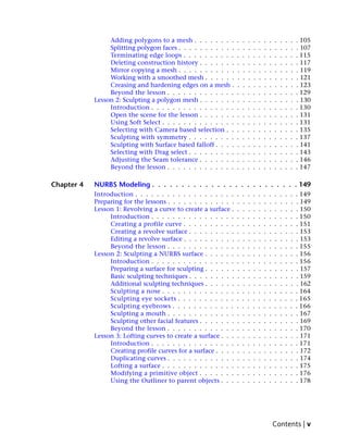 Adding polygons to a mesh . . . . . . . .        .   .   .   .   .   .   .   .   .   .   .   . 105
                 Splitting polygon faces . . . . . . . . . . .    .   .   .   .   .   .   .   .   .   .   .   . 107
                 Terminating edge loops . . . . . . . . . .       .   .   .   .   .   .   .   .   .   .   .   . 115
                 Deleting construction history . . . . . . .      .   .   .   .   .   .   .   .   .   .   .   . 117
                 Mirror copying a mesh . . . . . . . . . . .      .   .   .   .   .   .   .   .   .   .   .   . 119
                 Working with a smoothed mesh . . . . . .         .   .   .   .   .   .   .   .   .   .   .   . 121
                 Creasing and hardening edges on a mesh .         .   .   .   .   .   .   .   .   .   .   .   . 123
                 Beyond the lesson . . . . . . . . . . . . .      .   .   .   .   .   .   .   .   .   .   .   . 129
            Lesson 2: Sculpting a polygon mesh . . . . . . .      .   .   .   .   .   .   .   .   .   .   .   . 130
                 Introduction . . . . . . . . . . . . . . . .     .   .   .   .   .   .   .   .   .   .   .   . 130
                 Open the scene for the lesson . . . . . . .      .   .   .   .   .   .   .   .   .   .   .   . 131
                 Using Soft Select . . . . . . . . . . . . . .    .   .   .   .   .   .   .   .   .   .   .   . 131
                 Selecting with Camera based selection . .        .   .   .   .   .   .   .   .   .   .   .   . 135
                 Sculpting with symmetry . . . . . . . . .        .   .   .   .   .   .   .   .   .   .   .   . 137
                 Sculpting with Surface based falloff . . . .     .   .   .   .   .   .   .   .   .   .   .   . 141
                 Selecting with Drag select . . . . . . . . .     .   .   .   .   .   .   .   .   .   .   .   . 143
                 Adjusting the Seam tolerance . . . . . . .       .   .   .   .   .   .   .   .   .   .   .   . 146
                 Beyond the lesson . . . . . . . . . . . . .      .   .   .   .   .   .   .   .   .   .   .   . 147

Chapter 4   NURBS Modeling . . . . . . . . . . . . . . . . . . . . . . . . . 149
            Introduction . . . . . . . . . . . . . . . . . . .    .   .   .   .   .   .   .   .   .   .   .   . 149
            Preparing for the lessons . . . . . . . . . . . . .   .   .   .   .   .   .   .   .   .   .   .   . 149
            Lesson 1: Revolving a curve to create a surface .     .   .   .   .   .   .   .   .   .   .   .   . 150
                 Introduction . . . . . . . . . . . . . . . .     .   .   .   .   .   .   .   .   .   .   .   . 150
                 Creating a profile curve . . . . . . . . . .     .   .   .   .   .   .   .   .   .   .   .   . 151
                 Creating a revolve surface . . . . . . . . .     .   .   .   .   .   .   .   .   .   .   .   . 153
                 Editing a revolve surface . . . . . . . . . .    .   .   .   .   .   .   .   .   .   .   .   . 153
                 Beyond the lesson . . . . . . . . . . . . .      .   .   .   .   .   .   .   .   .   .   .   . 155
            Lesson 2: Sculpting a NURBS surface . . . . . .       .   .   .   .   .   .   .   .   .   .   .   . 156
                 Introduction . . . . . . . . . . . . . . . .     .   .   .   .   .   .   .   .   .   .   .   . 156
                 Preparing a surface for sculpting . . . . . .    .   .   .   .   .   .   .   .   .   .   .   . 157
                 Basic sculpting techniques . . . . . . . . .     .   .   .   .   .   .   .   .   .   .   .   . 159
                 Additional sculpting techniques . . . . . .      .   .   .   .   .   .   .   .   .   .   .   . 162
                 Sculpting a nose . . . . . . . . . . . . . .     .   .   .   .   .   .   .   .   .   .   .   . 164
                 Sculpting eye sockets . . . . . . . . . . .      .   .   .   .   .   .   .   .   .   .   .   . 165
                 Sculpting eyebrows . . . . . . . . . . . .       .   .   .   .   .   .   .   .   .   .   .   . 166
                 Sculpting a mouth . . . . . . . . . . . . .      .   .   .   .   .   .   .   .   .   .   .   . 167
                 Sculpting other facial features . . . . . . .    .   .   .   .   .   .   .   .   .   .   .   . 169
                 Beyond the lesson . . . . . . . . . . . . .      .   .   .   .   .   .   .   .   .   .   .   . 170
            Lesson 3: Lofting curves to create a surface . . .    .   .   .   .   .   .   .   .   .   .   .   . 171
                 Introduction . . . . . . . . . . . . . . . .     .   .   .   .   .   .   .   .   .   .   .   . 171
                 Creating profile curves for a surface . . . .    .   .   .   .   .   .   .   .   .   .   .   . 172
                 Duplicating curves . . . . . . . . . . . . .     .   .   .   .   .   .   .   .   .   .   .   . 174
                 Lofting a surface . . . . . . . . . . . . . .    .   .   .   .   .   .   .   .   .   .   .   . 175
                 Modifying a primitive object . . . . . . .       .   .   .   .   .   .   .   .   .   .   .   . 176
                 Using the Outliner to parent objects . . .       .   .   .   .   .   .   .   .   .   .   .   . 178




                                                                                              Contents | v
 