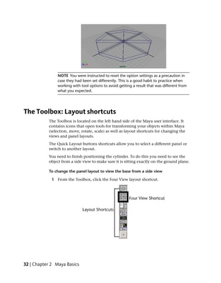 NOTE You were instructed to reset the option settings as a precaution in
                case they had been set differently. This is a good habit to practice when
                working with tool options to avoid getting a result that was different from
                what you expected.




The Toolbox: Layout shortcuts
           The Toolbox is located on the left hand side of the Maya user interface. It
           contains icons that open tools for transforming your objects within Maya
           (selection, move, rotate, scale) as well as layout shortcuts for changing the
           views and panel layouts.
           The Quick Layout buttons shortcuts allow you to select a different panel or
           switch to another layout.
           You need to finish positioning the cylinder. To do this you need to see the
           object from a side view to make sure it is sitting exactly on the ground plane.

           To change the panel layout to view the base from a side view

             1 From the Toolbox, click the Four View layout shortcut.




32 | Chapter 2 Maya Basics
 