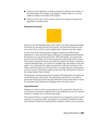 ■   Textures can be applied to a shading material to enhance the realism of
    the final image. For example, logo graphics, bumps, and so on, can be
    added to enhance the detail on the surface.

■   Textures can be 2D or 3D in nature. Each has its unique techniques for
    application and placement.


Placement of textures




When you put the Mayakist logo on the surface, the letters appeared straight.
The letters are actually skewed in the texture. We skewed the logo for your
use in this lesson so that it looks straight when stretched onto the surface.
In your own work, skewing texture images is usually too difficult and
impractical. A more practical Maya technique for assigning and positioning
file textures is to use texture projection. With this feature, you project the
texture onto the surface as if you are projecting a slide image onto a screen.
The texture is positioned where the projection strikes the surface. Instead of
a skewed Mayakist logo, you could use a straight logo and project it onto the
sphere. You could tune the angle of projection so that the curvature of the
surface skews the logo just as in the lesson. To assign textures as projections,
you turn on the As Projection option at the top of the 2D Textures section of
the Create Render Node window.
The placement of texture projections is similar to the placement you performed
for the bump map (3D) texture. Like the bump map texture, you need to
parent the texture projection (the place3dTexture node) to the object in order
to avoid the texture placement changing when the object moves.

Layered textures
Suppose you want to add a scarred pattern to the orange skin. Because you
can only have one texture assigned to the Color attribute you can use a Layered
Texture to combine two or more texture maps.
The Layered Texture is a texture node that lets you composite or layer several
textures on top of each other. You assign it to a material’s attribute just like
other textures. Within the Layered Texture’s attribute controls, you can connect




                                                    Beyond the lesson | 483
 