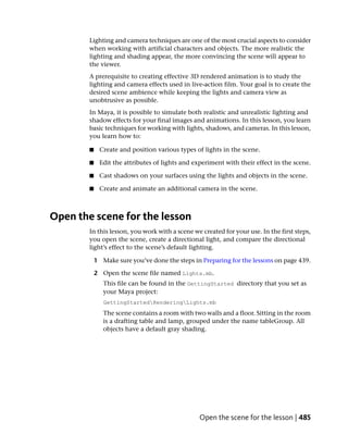 Lighting and camera techniques are one of the most crucial aspects to consider
        when working with artificial characters and objects. The more realistic the
        lighting and shading appear, the more convincing the scene will appear to
        the viewer.
        A prerequisite to creating effective 3D rendered animation is to study the
        lighting and camera effects used in live-action film. Your goal is to create the
        desired scene ambience while keeping the lights and camera view as
        unobtrusive as possible.
        In Maya, it is possible to simulate both realistic and unrealistic lighting and
        shadow effects for your final images and animations. In this lesson, you learn
        basic techniques for working with lights, shadows, and cameras. In this lesson,
        you learn how to:

        ■    Create and position various types of lights in the scene.

        ■    Edit the attributes of lights and experiment with their effect in the scene.

        ■    Cast shadows on your surfaces using the lights and objects in the scene.

        ■    Create and animate an additional camera in the scene.



Open the scene for the lesson
        In this lesson, you work with a scene we created for your use. In the first steps,
        you open the scene, create a directional light, and compare the directional
        light’s effect to the scene’s default lighting.

            1 Make sure you’ve done the steps in Preparing for the lessons on page 439.

            2 Open the scene file named Lights.mb.
               This file can be found in the GettingStarted directory that you set as
               your Maya project:
               GettingStartedRenderingLights.mb
               The scene contains a room with two walls and a floor. Sitting in the room
               is a drafting table and lamp, grouped under the name tableGroup. All
               objects have a default gray shading.




                                                 Open the scene for the lesson | 485
 