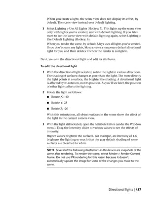 When you create a light, the scene view does not display its effect, by
    default. The scene view instead uses default lighting.

 3 Select Lighting > Use All Lights (Hotkey: 7). This lights up the scene view
   only with lights you’ve created, not with default lighting. If you later
   want to see the scene view with default lighting again, select Lighting >
   Use Default Lighting (Hotkey: 6).
    When you render the scene, by default, Maya uses all lights you’ve created.
    If you don’t create any lights, Maya creates a temporary default directional
    light for you and then deletes it when the render is complete.

Next, you aim the directional light and edit its attributes.

To edit the directional light

 1 With the directional light selected, rotate the light in various directions.
   The shading of surfaces changes as you rotate the light. The more directly
   the light points at a surface, the brighter the shading. A directional light
   is affected by its rotation, not its position. As you’ll see later, the position
   of other lights affects the lighting.

 2 Rotate the light as follows:
     ■   Rotate X: -40

     ■   Rotate Y: 25

     ■   Rotate Z: -20

    With this orientation, all object surfaces in the scene show the effect of
    the light in the current camera view.

 3 With the light still selected, open the Attribute Editor (under the Window
   menu). Drag the Intensity slider to various values to see the effects of
   intensity.
    Higher values brighten the surfaces. For example, an Intensity of 1.6
    brightens the lighting so much that the gray default shading of some
    surfaces are bleached to white.

    NOTE Several of the following illustrations in this lesson are snapshots of the
    scene after rendering. To render the scene, select Render > Render Current
    Frame. Do not use IPR rendering for this lesson because it doesn’t
    automatically update the image for some of the changes you make to the
    scene.




                                                       Directional lights | 487
 