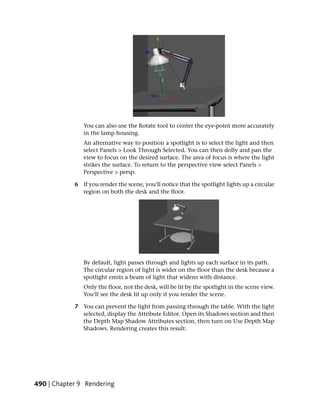 You can also use the Rotate tool to center the eye-point more accurately
               in the lamp housing.
               An alternative way to position a spotlight is to select the light and then
               select Panels > Look Through Selected. You can then dolly and pan the
               view to focus on the desired surface. The area of focus is where the light
               strikes the surface. To return to the perspective view select Panels >
               Perspective > persp.

            6 If you render the scene, you’ll notice that the spotlight lights up a circular
              region on both the desk and the floor.




               By default, light passes through and lights up each surface in its path.
               The circular region of light is wider on the floor than the desk because a
               spotlight emits a beam of light that widens with distance.
               Only the floor, not the desk, will be lit by the spotlight in the scene view.
               You’ll see the desk lit up only if you render the scene.

            7 You can prevent the light from passing through the table. With the light
              selected, display the Attribute Editor. Open its Shadows section and then
              the Depth Map Shadow Attributes section, then turn on Use Depth Map
              Shadows. Rendering creates this result:




490 | Chapter 9 Rendering
 