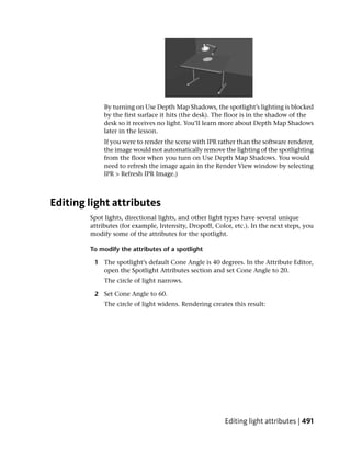 By turning on Use Depth Map Shadows, the spotlight’s lighting is blocked
             by the first surface it hits (the desk). The floor is in the shadow of the
             desk so it receives no light. You’ll learn more about Depth Map Shadows
             later in the lesson.
             If you were to render the scene with IPR rather than the software renderer,
             the image would not automatically remove the lighting of the spotlighting
             from the floor when you turn on Use Depth Map Shadows. You would
             need to refresh the image again in the Render View window by selecting
             IPR > Refresh IPR Image.)



Editing light attributes
        Spot lights, directional lights, and other light types have several unique
        attributes (for example, Intensity, Dropoff, Color, etc.). In the next steps, you
        modify some of the attributes for the spotlight.

        To modify the attributes of a spotlight

         1 The spotlight’s default Cone Angle is 40 degrees. In the Attribute Editor,
           open the Spotlight Attributes section and set Cone Angle to 20.
             The circle of light narrows.

         2 Set Cone Angle to 60.
             The circle of light widens. Rendering creates this result:




                                                        Editing light attributes | 491
 