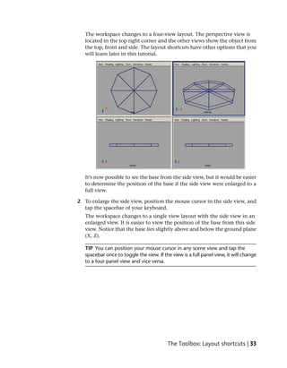 The workspace changes to a four-view layout. The perspective view is
   located in the top right corner and the other views show the object from
   the top, front and side. The layout shortcuts have other options that you
   will learn later in this tutorial.




   It’s now possible to see the base from the side view, but it would be easier
   to determine the position of the base if the side view were enlarged to a
   full view.

2 To enlarge the side view, position the mouse cursor in the side view, and
  tap the spacebar of your keyboard.
   The workspace changes to a single view layout with the side view in an
   enlarged view. It is easier to view the position of the base from this side
   view. Notice that the base lies slightly above and below the ground plane
   (X, Z).

   TIP You can position your mouse cursor in any scene view and tap the
   spacebar once to toggle the view. If the view is a full panel view, it will change
   to a four panel view and vice versa.




                                          The Toolbox: Layout shortcuts | 33
 