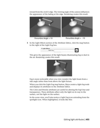 inward from the circle’s edge. The viewing angle of the camera influences
   the appearance of the fading at the edge. Rendering creates this result:




5 In the Light Effects section of the Attribute Editor, click the map button
  to the right of the Light Fog box.




   This gives the appearance of the light beams illuminating fog or dust in
   the air. Rendering creates this result:




   Fog is more noticeable when you view (render) the light beam from a
   side angle rather than from above the light fixture.
   When you click the Light Fog map button, Maya creates a light fog node
   and displays its attributes in the Attribute Editor.
   The Color and Density attributes are useful for altering the fog’s hue and
   transparency. These attributes affect only the light on its way to the
   surface, not the light on the surface.
   In the scene view, you’ll also notice a Light Fog icon extending from the
   spotlight icon. When highlighted, it looks like this:




                                             Editing light attributes | 493
 