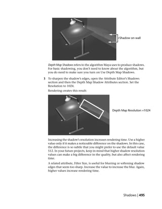 Depth Map Shadows refers to the algorithm Maya uses to produce shadows.
   For basic shadowing, you don’t need to know about the algorithm, but
   you do need to make sure you turn on Use Depth Map Shadows.

3 To sharpen the shadow’s edges, open the Attribute Editor’s Shadows
  section and then the Depth Map Shadow Attributes section. Set the
  Resolution to 1024.
   Rendering creates this result:




   Increasing the shadow’s resolution increases rendering time. Use a higher
   value only if it makes a noticeable difference on the shadows. In this case,
   the difference is so subtle that you might prefer to use the default value
   512. In your future projects, keep in mind that higher shadow resolution
   values can make a big difference in the quality, but also affect rendering
   time.
   A related attribute, Filter Size, is useful for blurring or softening shadow
   edges that seem too sharp. Increase the value to increase the blur. Again,
   higher values increase rendering time.




                                                              Shadows | 495
 