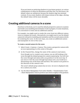 If you are intent on perfecting shadows in your future projects, try various
               combinations of values for Resolution and Filter Size. For this lesson, the
               default values are satisfactory because the shadow edge has minimal
               contrast. If you create shadows with sharp contrast at the edges, altering
               the default values will be more desirable.



Creating additional cameras in a scene
           Elsewhere in this book, you’ve used the default perspective camera to examine
           and render your modeling and animation work in progress. In some situations,
           it is convenient to create and use additional cameras.
           For example, you might want to render the scene from two different camera
           views to compare the results. Alternatively, you might want to use the default
           camera for interactive modeling and animation and the second camera strictly
           for rendering the scene. In the next steps, you create an additional camera
           and manipulate its view of the scene.

           To create a second camera for the scene

            1 Select Create > Cameras > Camera. This creates a perspective camera with
              an icon representing it at the center of the grid.

            2 In the Channel Box, change the name of the camera to myCamera.
               Even though you’ve created a new camera, you are still looking at the
               scene through the default perspective camera named persp. You will view
               the scene through myCamera after you position it in the next step. If
               you were to view the scene through myCamera now, you would see a
               disorienting view of the back wall and floor. The camera’s icon points in
               the direction of the camera’s view.
               The scene’s default persp camera has no icon. An icon is displayed only
               for a camera you create.

            3 Use the Show Manipulator Tool (select Modify > Transformation Tools
              > Show Manipulator Tool) to position myCamera roughly in this position:




496 | Chapter 9 Rendering
 