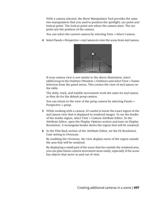 With a camera selected, the Show Manipulator Tool provides the same
   two manipulators that you used to position the spotlight: eye point and
   look-at point. The look-at point sets where the camera aims. The eye
   point sets the position of the camera.
   You can select the current camera by selecting View > Select Camera.

4 Select Panels > Perspective > myCamera to view the scene from myCamera.




   If your camera view is not similar to the above illustration, select
   tableGroup in the Outliner (Window > Outliner) and select View > Frame
   Selection from the panel menu. This centers the view of myCamera on
   the table.
   The dolly, track, and tumble movements work the same for myCamera
   as they do for the default persp camera.
   You can return to the view of the persp camera by selecting Panels >
   Perspective > persp.

5 While working with a camera, it’s useful to know the exact region of the
  myCamera view that is displayed in rendered images. To see the border
  of the render region, select View > Camera Attribute Editor. In the
  Attribute Editor, open the Display Options section and turn on Display
  Resolution. A rectangular border shows the region that will be rendered.

6 In the Film Back section of the Attribute Editor, set the Fit Resolution
  Gate setting to Overscan.
   By enabling the Overscan, the view displays more of the region outside
   the area that will be rendered.
   By displaying a small part of the scene that lies outside the rendered area,
   you can plan future camera movement more easily, especially if the scene
   has objects that move in and out of view.




                            Creating additional cameras in a scene | 497
 
