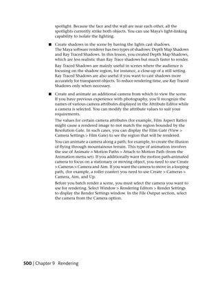 spotlight. Because the face and the wall are near each other, all the
               spotlights currently strike both objects. You can use Maya’s light-linking
               capability to isolate the lighting.

           ■   Create shadows in the scene by having the lights cast shadows.
               The Maya software renderer has two types of shadows: Depth Map Shadows
               and Ray Traced Shadows. In this lesson, you created Depth Map Shadows,
               which are less realistic than Ray Trace shadows but much faster to render.
               Ray Traced Shadows are mainly useful in scenes where the audience is
               focusing on the shadow region, for instance, a close-up of a still setting.
               Ray Traced Shadows are also useful if you want to cast shadows more
               accurately for transparent objects. To reduce rendering time, use Ray Traced
               Shadows only when necessary.

           ■   Create and animate an additional camera from which to view the scene.
               If you have previous experience with photography, you’ll recognize the
               names of various camera attributes displayed in the Attribute Editor while
               a camera is selected. You can modify the attribute values to suit your
               requirements.
               The values for certain camera attributes (for example, Film Aspect Ratio)
               might cause a rendered image to not match the region bounded by the
               Resolution Gate. In such cases, you can display the Film Gate (View >
               Camera Settings > Film Gate) to see the region that will be rendered.
               You can animate a camera along a path; for example, to create the illusion
               of flying through mountainous terrain. This type of animation involves
               the use of Animate > Motion Paths > Attach to Motion Path (from the
               Animation menu set). If you additionally want the motion path-animated
               camera to focus on a stationary or moving object, you need to use Create
               > Cameras > Camera and Aim. If you want the camera to move in a looping
               path, (for example, a roller coaster) you need to use Create > Cameras >
               Camera, Aim, and Up.
               Before you batch render a scene, you must select the camera you want to
               use for rendering. Select Window > Rendering Editors > Render Settings
               to display the Render Settings window. In the File Output section, select
               the camera from the Camera option.




500 | Chapter 9 Rendering
 