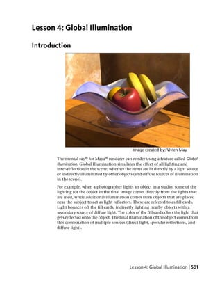 Lesson 4: Global Illumination

Introduction




       The mental ray® for Maya® renderer can render using a feature called Global
       Illumination. Global Illumination simulates the effect of all lighting and
       inter-reflection in the scene, whether the items are lit directly by a light source
       or indirectly illuminated by other objects (and diffuse sources of illumination
       in the scene).
       For example, when a photographer lights an object in a studio, some of the
       lighting for the object in the final image comes directly from the lights that
       are used, while additional illumination comes from objects that are placed
       near the subject to act as light reflectors. These are referred to as fill cards.
       Light bounces off the fill cards, indirectly lighting nearby objects with a
       secondary source of diffuse light. The color of the fill card colors the light that
       gets reflected onto the object. The final illumination of the object comes from
       this combination of multiple sources (direct light, specular reflections, and
       diffuse light).




                                                 Lesson 4: Global Illumination | 501
 