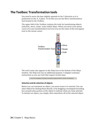 The Toolbox: Transformation tools
           You need to move the base slightly upwards in the Y direction so it is
           positioned on the X, Z plane. To do this you use the Move transformation
           tool located in the Toolbox.
           The upper half of the Toolbox contains the tools for transforming objects
           (selection, move, rotate, scale) within Maya. When you move your mouse
           cursor over any transformation tool icon you see the name of the tool appear
           next to the mouse cursor.




           The tool’s name also appears in the Help Line at the bottom of the Maya
           window. The Help Line has an additional purpose: it displays summary
           instructions as you use tools that require several steps.



           Selection and de-selection of objects
           Before you can transform an object, you must ensure it is selected. You can
           select objects by clicking them directly, or by dragging a rectangular bounding
           box around some portion of the object to indicate what you want selected.
           To deselect an object, you simply click somewhere off of the selected object.




34 | Chapter 2 Maya Basics
 