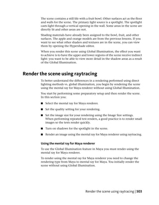 The scene contains a still life with a fruit bowl. Other surfaces act as the floor
        and walls for the scene. The primary light source is a spotlight. The spotlight
        casts light through a vertical opening in the wall. Some areas in the scene are
        directly lit and other areas are not.
        Shading materials have already been assigned to the bowl, fruit, and other
        surfaces. The apple and orange models are from the previous lessons. If you
        want to see what other shaders and textures are in the scene, you can view
        them by opening the Hypershade editor.
        When you render this scene using Global Illumination, the effect you want
        to achieve is to have the upper and lower regions of the scene receive indirect
        light: you want to be able to view more detail in the shadow areas as a result
        of the Global Illumination.



Render the scene using raytracing
        To better understand the differences in a rendering performed using direct
        lighting methods vs. global illumination, you begin by rendering the scene
        using the mental ray for Maya renderer without using Global Illumination.
        You start by performing some preparatory setup and then render the scene.
        In this section you:

        ■   Select the mental ray for Maya renderer.

        ■   Set the quality setting for your rendering.

        ■   Set the image size for your rendering using the Image Size settings.
            When performing repeated test renders, a good practice is to render small
            images so the tests render quickly.

        ■   Turn on shadows for the spotlight in the scene.

        ■   Render an image using the mental ray for Maya renderer using raytracing.


        Using the mental ray for Maya renderer
        To use the Global Illumination feature in Maya you must render using the
        mental ray for Maya renderer.
        To render using the mental ray for Maya renderer you need to change the
        rendering type from Maya to mental ray for Maya. You initially render the
        scene without using Global Illumination.




                                            Render the scene using raytracing | 503
 