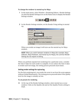 To change the renderer to mental ray for Maya

            1 In the main menu, select Window > Rendering Editors > Render Settings
              (or click the Render Settings icon on the Status Line) to display the Render
              Settings window.




            2 In the Render Settings window, set the Render Using setting to mental
              ray.




               When you render an image it will now use the mental ray for Maya
               renderer.

               NOTE When you switch between renderers in Maya (for example, Maya
               Software, Maya Hardware, and mental ray for Maya), the common Render
               Settings do not require re-setting.


           When you perform repeated test renderings for a particular scene, consider
           the time it takes for each render to complete. If you reduce the time it takes
           to render each test image, the testing process proceeds much faster.

           Setting render settings for raytracing
           For the first rendering test, you render the scene to see how the scene appears
           without Global Illumination. The testing process proceeds faster if the quality
           level for the image is initially set low.

           To set presets for rendering

           ➤   At the top of the Render Settings window, select mental ray as your
               renderer. Click on the Quality tab and set the Quality Presets setting to
               Draft.




504 | Chapter 9 Rendering
 