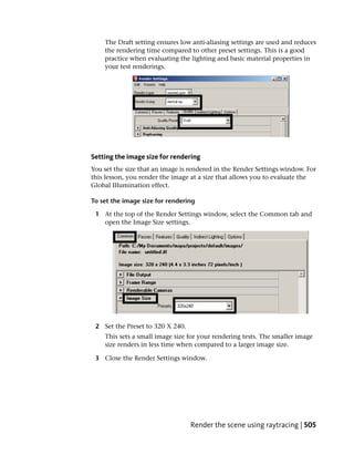 The Draft setting ensures low anti-aliasing settings are used and reduces
    the rendering time compared to other preset settings. This is a good
    practice when evaluating the lighting and basic material properties in
    your test renderings.




Setting the image size for rendering
You set the size that an image is rendered in the Render Settings window. For
this lesson, you render the image at a size that allows you to evaluate the
Global Illumination effect.

To set the image size for rendering

 1 At the top of the Render Settings window, select the Common tab and
   open the Image Size settings.




 2 Set the Preset to 320 X 240.
    This sets a small image size for your rendering tests. The smaller image
    size renders in less time when compared to a larger image size.

 3 Close the Render Settings window.




                                  Render the scene using raytracing | 505
 
