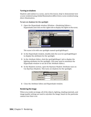Turning on shadows
           Shadows add realism to a scene, and in this lesson, help to demonstrate how
           a scene rendered using Global Illumination differs from a scene rendered using
           direct illumination.

           To turn on shadows for the spotlight

            1 Open the Hypershade window (Window > Rendering Editors >
              Hypershade) and click on the Lights tab to display the lights in the scene.




               The scene is lit with one spotlight named spotLightShape1.

            2 In the Hypershade window, double-click the icon for spotLightShape1
              to display the attributes for the spotlight.

            3 In the Attribute Editor, click the spotLightShape1 tab to display the
              lighting attributes for the spotlight. (You may need to minimize the
              Hypershade window to see all of the Attribute Editor.)

            4 In the Shadows section, open the Raytrace Shadow Attributes turn on
              Use RayTrace Shadows. This turns on shadows for the spotlight.




            5 Close the Attribute Editor and Hypershade window.


           Rendering the image
           When you render an image, all of the objects, lighting, shading materials, and
           image quality settings are used to calculate the image, based on the particular
           camera view that is set.




506 | Chapter 9 Rendering
 