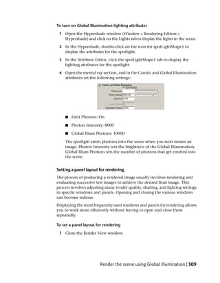 To turn on Global Illumination lighting attributes

 1 Open the Hypershade window (Window > Rendering Editors >
   Hypershade) and click on the Lights tab to display the lights in the scene.

 2 In the Hypershade, double-click on the icon for spotLightShape1 to
   display the attributes for the spotlight.

 3 In the Attribute Editor, click the spotLightShape1 tab to display the
   lighting attributes for the spotlight.

 4 Open the mental ray section, and in the Caustic and Global Illumination
   attributes set the following settings:




    ■   Emit Photons: On

    ■   Photon Intensity: 8000

    ■   Global Illum Photons: 10000

    The spotlight emits photons into the scene when you next render an
    image. Photon Intensity sets the brightness of the Global Illumination.
    Global Illum Photons sets the number of photons that get emitted into
    the scene.


Setting a panel layout for rendering
The process of producing a rendered image usually involves rendering and
evaluating successive test images to achieve the desired final image. This
process involves adjusting many render quality, shading, and lighting settings
in specific windows and panels. Opening and closing the various windows
can become tedious.
Displaying the most frequently used windows and panels for rendering allows
you to work more efficiently without having to open and close them
repeatedly.

To set a panel layout for rendering

 1 Close the Render View window.




                        Render the scene using Global Illumination | 509
 