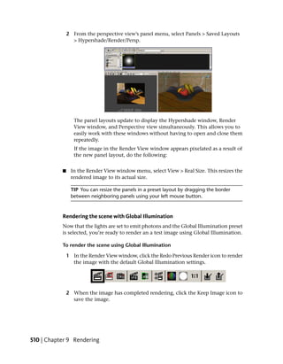 2 From the perspective view’s panel menu, select Panels > Saved Layouts
                 > Hypershade/Render/Persp.




                  The panel layouts update to display the Hypershade window, Render
                  View window, and Perspective view simultaneously. This allows you to
                  easily work with these windows without having to open and close them
                  repeatedly.
                  If the image in the Render View window appears pixelated as a result of
                  the new panel layout, do the following:


           ■    In the Render View window menu, select View > Real Size. This resizes the
                rendered image to its actual size.

                TIP You can resize the panels in a preset layout by dragging the border
                between neighboring panels using your left mouse button.



           Rendering the scene with Global Illumination
           Now that the lights are set to emit photons and the Global Illumination preset
           is selected, you’re ready to render an a test image using Global Illumination.

           To render the scene using Global Illumination

               1 In the Render View window, click the Redo Previous Render icon to render
                 the image with the default Global Illumination settings.




               2 When the image has completed rendering, click the Keep Image icon to
                 save the image.




510 | Chapter 9 Rendering
 