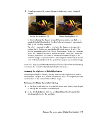 3 Visually compare this rendered image with the previously rendered
   images.




    In this rendering, the shadow areas of the scene appear less dark as a
    result of Global Illumination. The bowl also appears more transparent
    than in the previous rendering.
    The effect you want to achieve is to have the shadow regions receive
    indirect light; that is, you want to be able to view more detail in the
    shadow areas as a result of the Global Illumination. To do this, you must
    adjust the Global Illumination photon attributes. After you change an
    attribute, test render the scene to see the effect of this change in the
    rendered image. These repeated test renderings or iterations allow you to
    work systematically towards the goal of creating the desired final image.

In the next steps you use the Attribute Editor to increase the Photon Intensity
to increase the overall Global Illumination for the scene.

Increasing the brightness of Global Illumination
Increasing the Photon Intensity setting increases the brightness of Global
Illumination. The goal is to provide more visible detail and brightness in the
shadow areas of the scene in the next test image.

To increase the Global Illumination lighting

 1 In the Hypershade window, double-click on the icon for spotLightShape1
   to display the attributes for the spotlight.

 2 In the Attribute Editor, click the spotLightShape1 tab to display the
   lighting attributes for the spotlight.




                         Render the scene using Global Illumination | 511
 