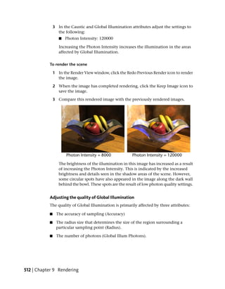 3 In the Caustic and Global Illumination attributes adjust the settings to
                 the following:
                  ■   Photon Intensity: 120000

                  Increasing the Photon Intensity increases the illumination in the areas
                  affected by Global Illumination.


           To render the scene

               1 In the Render View window, click the Redo Previous Render icon to render
                 the image.

               2 When the image has completed rendering, click the Keep Image icon to
                 save the image.

               3 Compare this rendered image with the previously rendered images.




                  The brightness of the illumination in this image has increased as a result
                  of increasing the Photon Intensity. This is indicated by the increased
                  brightness and details seen in the shadow areas of the scene. However,
                  some circular spots have also appeared in the image along the dark wall
                  behind the bowl. These spots are the result of low photon quality settings.


           Adjusting the quality of Global Illumination
           The quality of Global Illumination is primarily affected by three attributes:

           ■    The accuracy of sampling (Accuracy)

           ■    The radius size that determines the size of the region surrounding a
                particular sampling point (Radius).

           ■    The number of photons (Global Illum Photons).




512 | Chapter 9 Rendering
 