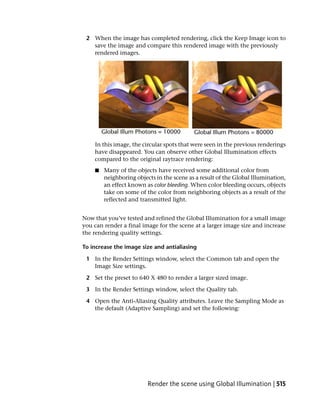 2 When the image has completed rendering, click the Keep Image icon to
   save the image and compare this rendered image with the previously
   rendered images.




    In this image, the circular spots that were seen in the previous renderings
    have disappeared. You can observe other Global Illumination effects
    compared to the original raytrace rendering:
    ■   Many of the objects have received some additional color from
        neighboring objects in the scene as a result of the Global Illumination,
        an effect known as color bleeding. When color bleeding occurs, objects
        take on some of the color from neighboring objects as a result of the
        reflected and transmitted light.


Now that you’ve tested and refined the Global Illumination for a small image
you can render a final image for the scene at a larger image size and increase
the rendering quality settings.

To increase the image size and antialiasing

 1 In the Render Settings window, select the Common tab and open the
   Image Size settings.

 2 Set the preset to 640 X 480 to render a larger sized image.

 3 In the Render Settings window, select the Quality tab.

 4 Open the Anti-Aliasing Quality attributes. Leave the Sampling Mode as
   the default (Adaptive Sampling) and set the following:




                         Render the scene using Global Illumination | 515
 