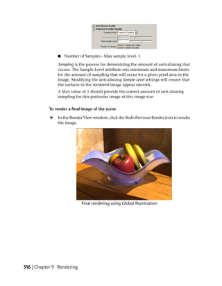 ■   Number of Samples - Max sample level: 1

                Sampling is the process for determining the amount of anti-aliasing that
                occurs. The Sample Level attribute sets minimum and maximum limits
                for the amount of sampling that will occur for a given pixel area in the
                image. Modifying the anti-aliasing Sample Level settings will ensure that
                the surfaces in the rendered image appear smooth.
                A Max value of 1 should provide the correct amount of anti-aliasing
                sampling for this particular image at this image size.


           To render a final image of the scene

            ➤   In the Render View window, click the Redo Previous Render icon to render
                the image.




516 | Chapter 9 Rendering
 