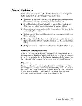 Beyond the Lesson
       In this lesson you were introduced to the Global Illumination features provided
       by the mental ray® for Maya® renderer. You learned that:

       ■   The mental ray for Maya renderer provides a feature that simulates indirect
           illumination in the Maya scene called Global Illumination.

       ■   Global Illumination allows you to achieve realistic lighting effects for
           objects and areas of the scene that do not receive direct lighting.

       ■   Photons are used to measure the Global Illumination of the scene via the
           creation of a photon map.

       ■   The brightness of the Global Illumination in a scene is controlled by the
           Photon Intensity.

       ■   The quality of the Global Illumination effect is dependent on the number
           of photons emitted into the scene, the Accuracy, and the Radius attribute
           settings.

       ■   Multiple test renders are often required to achieve the desired final image.


       Light sources for Global Illumination
       Point, spot, and mental ray area lights can be used as light types for Global
       Illumination with the mental ray for Maya renderer. A Directional light does
       not work as a source for Global Illumination because this light type does not
       have a defined point of origin (that is, the rays emit in a parallel manner).

       Photon maps
       You can visualize the photon mapping that occurs at the beginning of the
       rendering process provided you turn on the Enable Map Visualizer option in
       the Caustics and Global Illumination > Photon Tracing section of the Render
       Settings window. To view a visualization of the photon mapping, select
       Window > Rendering Editors > mental ray > Map Visualizer.




                                                            Beyond the Lesson | 517
 