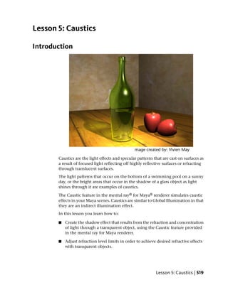 Lesson 5: Caustics

Introduction




       Caustics are the light effects and specular patterns that are cast on surfaces as
       a result of focused light reflecting off highly reflective surfaces or refracting
       through translucent surfaces.
       The light patterns that occur on the bottom of a swimming pool on a sunny
       day, or the bright areas that occur in the shadow of a glass object as light
       shines through it are examples of caustics.

       The Caustic feature in the mental ray® for Maya® renderer simulates caustic
       effects in your Maya scenes. Caustics are similar to Global Illumination in that
       they are an indirect illumination effect.
       In this lesson you learn how to:

       ■   Create the shadow effect that results from the refraction and concentration
           of light through a transparent object, using the Caustic feature provided
           in the mental ray for Maya renderer.

       ■   Adjust refraction level limits in order to achieve desired refractive effects
           with transparent objects.




                                                             Lesson 5: Caustics | 519
 