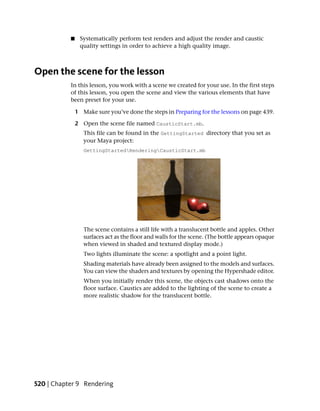 ■    Systematically perform test renders and adjust the render and caustic
                quality settings in order to achieve a high quality image.



Open the scene for the lesson
           In this lesson, you work with a scene we created for your use. In the first steps
           of this lesson, you open the scene and view the various elements that have
           been preset for your use.

               1 Make sure you’ve done the steps in Preparing for the lessons on page 439.

               2 Open the scene file named CausticStart.mb.
                  This file can be found in the GettingStarted directory that you set as
                  your Maya project:
                  GettingStartedRenderingCausticStart.mb




                  The scene contains a still life with a translucent bottle and apples. Other
                  surfaces act as the floor and walls for the scene. (The bottle appears opaque
                  when viewed in shaded and textured display mode.)
                  Two lights illuminate the scene: a spotlight and a point light.
                  Shading materials have already been assigned to the models and surfaces.
                  You can view the shaders and textures by opening the Hypershade editor.
                  When you initially render this scene, the objects cast shadows onto the
                  floor surface. Caustics are added to the lighting of the scene to create a
                  more realistic shadow for the translucent bottle.




520 | Chapter 9 Rendering
 