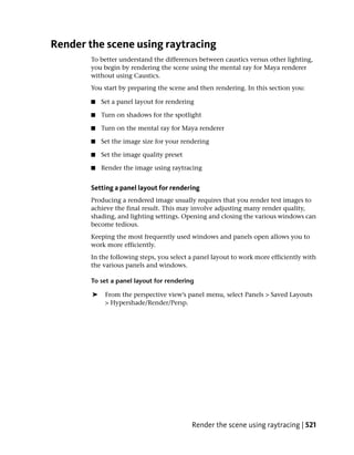 Render the scene using raytracing
        To better understand the differences between caustics versus other lighting,
        you begin by rendering the scene using the mental ray for Maya renderer
        without using Caustics.
        You start by preparing the scene and then rendering. In this section you:

        ■   Set a panel layout for rendering

        ■   Turn on shadows for the spotlight

        ■   Turn on the mental ray for Maya renderer

        ■   Set the image size for your rendering

        ■   Set the image quality preset

        ■   Render the image using raytracing


        Setting a panel layout for rendering
        Producing a rendered image usually requires that you render test images to
        achieve the final result. This may involve adjusting many render quality,
        shading, and lighting settings. Opening and closing the various windows can
        become tedious.
        Keeping the most frequently used windows and panels open allows you to
        work more efficiently.
        In the following steps, you select a panel layout to work more efficiently with
        the various panels and windows.

        To set a panel layout for rendering

        ➤    From the perspective view’s panel menu, select Panels > Saved Layouts
             > Hypershade/Render/Persp.




                                           Render the scene using raytracing | 521
 