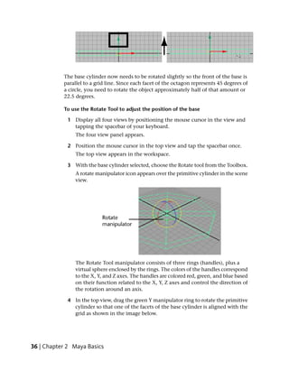 The base cylinder now needs to be rotated slightly so the front of the base is
           parallel to a grid line. Since each facet of the octagon represents 45 degrees of
           a circle, you need to rotate the object approximately half of that amount or
           22.5 degrees.

           To use the Rotate Tool to adjust the position of the base

             1 Display all four views by positioning the mouse cursor in the view and
               tapping the spacebar of your keyboard.
                The four view panel appears.

             2 Position the mouse cursor in the top view and tap the spacebar once.
                The top view appears in the workspace.

             3 With the base cylinder selected, choose the Rotate tool from the Toolbox.
                A rotate manipulator icon appears over the primitive cylinder in the scene
                view.




                The Rotate Tool manipulator consists of three rings (handles), plus a
                virtual sphere enclosed by the rings. The colors of the handles correspond
                to the X, Y, and Z axes. The handles are colored red, green, and blue based
                on their function related to the X, Y, Z axes and control the direction of
                the rotation around an axis.

             4 In the top view, drag the green Y manipulator ring to rotate the primitive
               cylinder so that one of the facets of the base cylinder is aligned with the
               grid as shown in the image below.




36 | Chapter 2 Maya Basics
 
