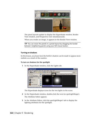 The panel layouts update to display the Hypershade window, Render
               View window, and Perspective view simultaneously.
               When you render an image, it appears in the Render View window.

               TIP You can resize the panels in a preset layout by dragging the border
               between neighboring panels using your left mouse button.



           Turning on shadows
           In this lesson, you learn how the bottle’s shadow can be made to appear more
           realistic as a result of the caustics.

           To turn on shadows for the spotlight

            1 In the Hypershade window, click the Lights tab.




               The Hypershade displays icons for the two lights in the scene.

            2 In the Hypershade window, double-click the icon for spotLightShape1.
               The Attribute Editor appears.

            3 In the Attribute Editor, click the spotLightShape1 tab to display the
              lighting attributes for the spotlight.




522 | Chapter 9 Rendering
 