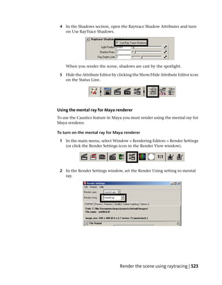 4 In the Shadows section, open the Raytrace Shadow Attributes and turn
   on Use RayTrace Shadows.




    When you render the scene, shadows are cast by the spotlight.

 5 Hide the Attribute Editor by clicking the Show/Hide Attribute Editor icon
   on the Status Line.




Using the mental ray for Maya renderer
To use the Caustics feature in Maya you must render using the mental ray for
Maya renderer.

To turn on the mental ray for Maya renderer

 1 In the main menu, select Window > Rendering Editors > Render Settings
   (or click the Render Settings icon in the Render View window).




 2 In the Render Settings window, set the Render Using setting to mental
   ray.




                                 Render the scene using raytracing | 523
 