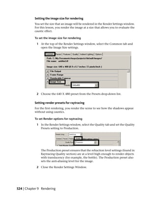 Setting the image size for rendering
           You set the size that an image will be rendered in the Render Settings window.
           For this lesson, you render the image at a size that allows you to evaluate the
           caustic effect.

           To set the image size for rendering

            1 At the top of the Render Settings window, select the Common tab and
              open the Image Size settings.




            2 Choose the 640 X 480 preset from the Presets drop-down list.


           Setting render presets for raytracing
           For the first rendering, you render the scene to see how the shadows appear
           without using caustics.

           To set Render options for raytracing

            1 In the Render Settings window, select the Quality tab and set the Quality
              Presets setting to Production.




               The Production preset ensures that the refraction level settings (found in
               Raytracing Quality section) are at a level high enough to render objects
               with translucency (for example, the bottle). The Production preset also
               sets the anti-aliasing level for the image.

            2 Close the Render Settings Window.




524 | Chapter 9 Rendering
 