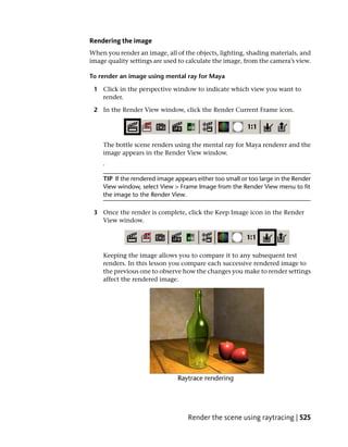 Rendering the image
When you render an image, all of the objects, lighting, shading materials, and
image quality settings are used to calculate the image, from the camera’s view.

To render an image using mental ray for Maya

 1 Click in the perspective window to indicate which view you want to
   render.

 2 In the Render View window, click the Render Current Frame icon.




    The bottle scene renders using the mental ray for Maya renderer and the
    image appears in the Render View window.
    .

    TIP If the rendered image appears either too small or too large in the Render
    View window, select View > Frame Image from the Render View menu to fit
    the image to the Render View.

 3 Once the render is complete, click the Keep Image icon in the Render
   View window.




    Keeping the image allows you to compare it to any subsequent test
    renders. In this lesson you compare each successive rendered image to
    the previous one to observe how the changes you make to render settings
    affect the rendered image.




                                   Render the scene using raytracing | 525
 