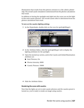 illumination that results from this photon emission in a file called a photon
map. The overall caustic simulation is determined from the photon calculations
that result.
In addition to having the spotlight emit light into the scene you set the light
to also emit caustic photons. The overall caustic effect is determined from the
photon calculations that result.

To turn on the caustics lighting settings

 1 In the Hypershade, double-click on the icon for spotLightShape1.




 2 In the Attribute Editor, click the spotLightShape1 tab to display the
   lighting attributes for the spotlight.

 3 Open the mental ray section, and in the Caustic and Global Illumination
   attributes set:
    ■   Emit Photons: On

    ■   Photon Intensity: 8000

    ■   Caustic Photons: 10000




 4 Hide the Attribute Editor.


Rendering the scene with caustics
Now that the lights are set to emit caustic photons and the caustics preset is
turned on, you’re ready to render an image using caustics.




                                     Render the scene using caustics | 527
 