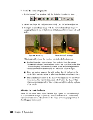 To render the scene using caustics

            1 In the Render View window, click the Redo Previous Render icon.




            2 When the image has completed rendering, click the Keep Image icon.

            3 Compare this rendered image with the previously rendered image by
              dragging the scroll bar at the bottom of the Render View window left and
              right.




               This image differs from the previous one in the following ways:
               ■   The bottle appears more opaque. This indicates that the correct
                   number of refractions may not be occurring. The Raytracing Refraction
                   Level setting may need to be increased. When a different preset was
                   selected (Production to Preview), the refraction levels changed.

               ■   There are spotted areas on the table surface directly in front of the
                   bottle. This can be corrected by adjusting the photon quality settings.

               ■   The desired caustic effect in the shadow has appeared but is not very
                   pronounced. You want to achieve an effect where the shadow has
                   brighter regions as a result of light being refracted through the surfaces
                   of the bottle.


           Adjusting the refraction levels
           When the refraction levels are set too low, light rays do not refract through
           all of the surfaces enough to provide a realistic indication of a translucent
           surface when raytraced. This results in the object appearing opaque when it
           should appear translucent.




528 | Chapter 9 Rendering
 