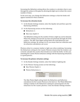 Increasing the Refractions setting allows the renderer to calculate what is seen
through the surfaces of the glass by allowing the light rays to refract the correct
number of times.
In the next step, you change the Refraction settings so that the bottle will
appear translucent when rendered.

To increase the refraction levels

 1 In the Render Settings window, select the Quality tab and then open the
   Raytracing attributes.

 2 In the Raytracing section set the following:
     ■   Refractions: 6

     ■   Max trace depth: 8

     The Refractions setting sets the number of times a light ray can be refracted.
     When the setting is too low the ray does not penetrate through all of the
     surfaces. The Max Trace Depth setting limits the total Refraction and
     Reflection settings. By setting it to 8, you ensure that two reflection and
     six refraction calculations can occur.

Photons refract in a manner similar to light rays when rendering. Increasing
the Refractions setting for the Caustic Photons ensures that the renderer can
correctly calculate the caustics that should occur with the bottle. In this case,
matching the Caustic Photon refraction settings with the Raytracing refractions
is a good practice.

To increase the photon refraction settings

 1 In the Render Settings window, select the Indirect Lighting tab.

 2 In the Photon Tracing section set the following:
     ■   Max Photon Depth: 6

     ■   Photon Refractions: 6




     The Max Photon Depth setting limits the Refraction and Reflection
     calculations for the Caustic Photons to the limit set. The Photon Refractions
     setting is similar to the Refractions setting for raytracing but sets the
     refractions for the Caustic photons. Close the Render Settings window.




                                       Render the scene using caustics | 529
 