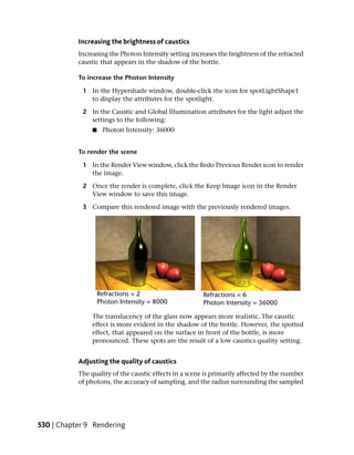 Increasing the brightness of caustics
           Increasing the Photon Intensity setting increases the brightness of the refracted
           caustic that appears in the shadow of the bottle.

           To increase the Photon Intensity

            1 In the Hypershade window, double-click the icon for spotLightShape1
              to display the attributes for the spotlight.

            2 In the Caustic and Global Illumination attributes for the light adjust the
              settings to the following:
                ■   Photon Intensity: 36000


           To render the scene

            1 In the Render View window, click the Redo Previous Render icon to render
              the image.

            2 Once the render is complete, click the Keep Image icon in the Render
              View window to save this image.

            3 Compare this rendered image with the previously rendered images.




                The translucency of the glass now appears more realistic. The caustic
                effect is more evident in the shadow of the bottle. However, the spotted
                effect, that appeared on the surface in front of the bottle, is more
                pronounced. These spots are the result of a low caustics quality setting.


           Adjusting the quality of caustics
           The quality of the caustic effects in a scene is primarily affected by the number
           of photons, the accuracy of sampling, and the radius surrounding the sampled




530 | Chapter 9 Rendering
 