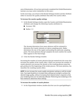 area of illumination. (If you have previously completed the Global Illumination
tutorial, you may notice similarities in this area.)
In the next steps, you return to the Render Settings window and the Attribute
editor to increase the quality attributes that affect the caustics effect.

To increase the caustics quality settings

 1 In the Render Settings window, open the Caustics and Global Illumination
   attributes and change the following Caustics attributes to:
     ■   Accuracy: 900

     ■   Radius: 1.5




     The Accuracy determines how many photons will be evaluated to
     determine the Caustic intensity at a given sampling point. Radius
     determines the size of the region surrounding the particular sampling
     point. The more photons that get sampled, the more realistic the caustic
     effect appears in the final image.

 2 Close the Render Settings window.

Increasing the number of caustic photons that get emitted into the scene also
increases the quality of the caustic effect. When you increase the number of
caustic photons you increase the density of the resulting photon map that
gets produced at the beginning of the render process. The more photons, the
smoother the resulting caustics effect.

NOTE As you increase the caustic quality and photon settings so will the render
time. Your goal should be to increase these settings just enough to achieve the
desired image quality, without increasing them beyond what is required so that
your rendering times are not adversely affected. Performing test renderings is the
best method to determine these settings.

To increase the number of caustic photons

 1 In the Hypershade window, double-click the icon for spotLightShape1.




                                       Render the scene using caustics | 531
 