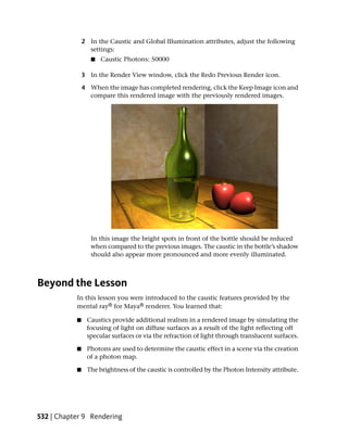 2 In the Caustic and Global Illumination attributes, adjust the following
                 settings:
                  ■   Caustic Photons: 50000

               3 In the Render View window, click the Redo Previous Render icon.

               4 When the image has completed rendering, click the Keep Image icon and
                 compare this rendered image with the previously rendered images.




                  In this image the bright spots in front of the bottle should be reduced
                  when compared to the previous images. The caustic in the bottle’s shadow
                  should also appear more pronounced and more evenly illuminated.



Beyond the Lesson
           In this lesson you were introduced to the caustic features provided by the
           mental ray® for Maya® renderer. You learned that:

           ■    Caustics provide additional realism in a rendered image by simulating the
                focusing of light on diffuse surfaces as a result of the light reflecting off
                specular surfaces or via the refraction of light through translucent surfaces.

           ■    Photons are used to determine the caustic effect in a scene via the creation
                of a photon map.

           ■    The brightness of the caustic is controlled by the Photon Intensity attribute.




532 | Chapter 9 Rendering
 