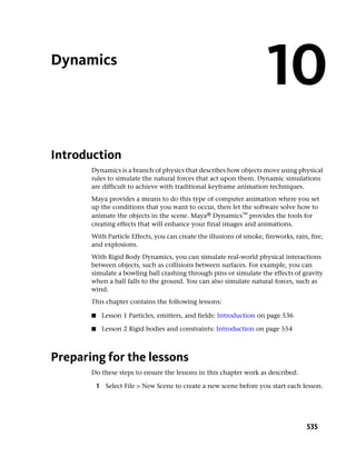 Dynamics
                                                                      10
Introduction
       Dynamics is a branch of physics that describes how objects move using physical
       rules to simulate the natural forces that act upon them. Dynamic simulations
       are difficult to achieve with traditional keyframe animation techniques.
       Maya provides a means to do this type of computer animation where you set
       up the conditions that you want to occur, then let the software solve how to
       animate the objects in the scene. Maya® Dynamics™ provides the tools for
       creating effects that will enhance your final images and animations.
       With Particle Effects, you can create the illusions of smoke, fireworks, rain, fire,
       and explosions.
       With Rigid Body Dynamics, you can simulate real-world physical interactions
       between objects, such as collisions between surfaces. For example, you can
       simulate a bowling ball crashing through pins or simulate the effects of gravity
       when a ball falls to the ground. You can also simulate natural forces, such as
       wind.
       This chapter contains the following lessons:

       ■    Lesson 1 Particles, emitters, and fields: Introduction on page 536

       ■    Lesson 2 Rigid bodies and constraints: Introduction on page 554



Preparing for the lessons
       Do these steps to ensure the lessons in this chapter work as described:

           1 Select File > New Scene to create a new scene before you start each lesson.




                                                                                     535
 