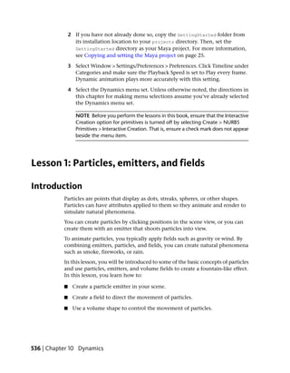 2 If you have not already done so, copy the GettingStarted folder from
                 its installation location to your projects directory. Then, set the
                 GettingStarted directory as your Maya project. For more information,
                 see Copying and setting the Maya project on page 25.

               3 Select Window > Settings/Preferences > Preferences. Click Timeline under
                 Categories and make sure the Playback Speed is set to Play every frame.
                 Dynamic animation plays more accurately with this setting.

               4 Select the Dynamics menu set. Unless otherwise noted, the directions in
                 this chapter for making menu selections assume you’ve already selected
                 the Dynamics menu set.

                  NOTE Before you perform the lessons in this book, ensure that the Interactive
                  Creation option for primitives is turned off by selecting Create > NURBS
                  Primitives > Interactive Creation. That is, ensure a check mark does not appear
                  beside the menu item.




Lesson 1: Particles, emitters, and fields

Introduction
           Particles are points that display as dots, streaks, spheres, or other shapes.
           Particles can have attributes applied to them so they animate and render to
           simulate natural phenomena.
           You can create particles by clicking positions in the scene view, or you can
           create them with an emitter that shoots particles into view.
           To animate particles, you typically apply fields such as gravity or wind. By
           combining emitters, particles, and fields, you can create natural phenomena
           such as smoke, fireworks, or rain.
           In this lesson, you will be introduced to some of the basic concepts of particles
           and use particles, emitters, and volume fields to create a fountain-like effect.
           In this lesson, you learn how to:

           ■    Create a particle emitter in your scene.

           ■    Create a field to direct the movement of particles.

           ■    Use a volume shape to control the movement of particles.




536 | Chapter 10 Dynamics
 