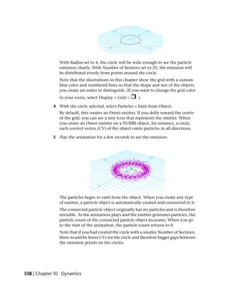With Radius set to 4, the circle will be wide enough to see the particle
               emission clearly. With Number of Sections set to 25, the emission will
               be distributed evenly from points around the circle.
               Note that the illustrations in this chapter show the grid with a custom
               blue color and numbered lines so that the shape and size of the objects
               you create are easier to distinguish. (If you want to change the grid color
               in your scene, select Display > Grid >     .)

            4 With the circle selected, select Particles > Emit from Object.
               By default, this creates an Omni emitter. If you dolly toward the center
               of the grid, you can see a tiny icon that represents the emitter. When
               you create an Omni emitter on a NURBS object, for instance, a circle,
               each control vertex (CV) of the object emits particles in all directions.

            5 Play the animation for a few seconds to see the emission.




               The particles begin to emit from the object. When you create any type
               of emitter, a particle object is automatically created and connected to it.
               The connected particle object originally has no particles and is therefore
               invisible. As the animation plays and the emitter generates particles, the
               particle count of the connected particle object increases. When you go
               to the start of the animation, the particle count returns to 0.
               Note that if you had created the circle with a smaller Number of Sections,
               there would be fewer CVs for the circle and therefore bigger gaps between
               the emission points on the circles.




538 | Chapter 10 Dynamics
 