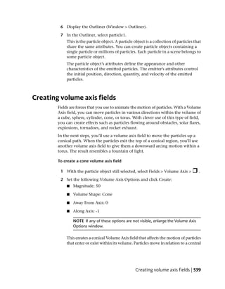 6 Display the Outliner (Window > Outliner).

         7 In the Outliner, select particle1.
            This is the particle object. A particle object is a collection of particles that
            share the same attributes. You can create particle objects containing a
            single particle or millions of particles. Each particle in a scene belongs to
            some particle object.
            The particle object’s attributes define the appearance and other
            characteristics of the emitted particles. The emitter’s attributes control
            the initial position, direction, quantity, and velocity of the emitted
            particles.



Creating volume axis fields
        Fields are forces that you use to animate the motion of particles. With a Volume
        Axis field, you can move particles in various directions within the volume of
        a cube, sphere, cylinder, cone, or torus. With clever use of this type of field,
        you can create effects such as particles flowing around obstacles, solar flares,
        explosions, tornadoes, and rocket exhaust.
        In the next steps, you’ll use a volume axis field to move the particles up a
        conical path. When the particles exit the top of a conical region, you’ll use
        another volume axis field to give them a downward arcing motion within a
        torus. The result resembles a fountain of light.

        To create a cone volume axis field

         1 With the particle object still selected, select Fields > Volume Axis >         .

         2 Set the following Volume Axis Options and click Create:
             ■   Magnitude: 50

             ■   Volume Shape: Cone

             ■   Away From Axis: 0

             ■   Along Axis: -1

                 NOTE If any of these options are not visible, enlarge the Volume Axis
                 Options window.

            This creates a conical Volume Axis field that affects the motion of particles
            that enter or exist within its volume. Particles move in relation to a central




                                                    Creating volume axis fields | 539
 