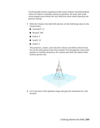 You’ll typically need to experiment with various Volume Axis field attribute
 values to achieve a desirable motion for particles. Be aware that small
 arrow-shaped icons within the Axis Field icon show which direction the
 particles will go.

1 With the Volume Axis field still selected, set the following values in the
  Channel Box:
   ■   TranslateY: 13

   ■   RotateZ: 180

   ■   ScaleX: 5

   ■   ScaleY: 13

   ■   ScaleZ: 5

   This positions, rotates, and scales the volume axis field so that its base
   lies on the same plane as the circle emitter. Even though the circle emits
   particles in random directions, the volume axis field will redirect their
   motion up the cone.




2 Go to the start of the playback range and play the animation for a few
  seconds.




                                         Creating volume axis fields | 541
 