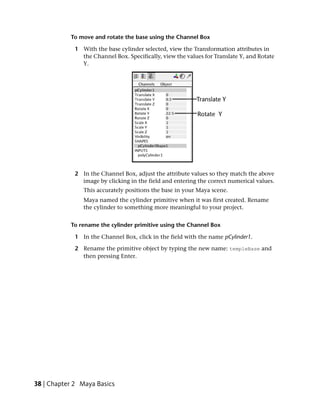 To move and rotate the base using the Channel Box

             1 With the base cylinder selected, view the Transformation attributes in
               the Channel Box. Specifically, view the values for Translate Y, and Rotate
               Y.




             2 In the Channel Box, adjust the attribute values so they match the above
               image by clicking in the field and entering the correct numerical values.
                This accurately positions the base in your Maya scene.
                Maya named the cylinder primitive when it was first created. Rename
                the cylinder to something more meaningful to your project.


           To rename the cylinder primitive using the Channel Box

             1 In the Channel Box, click in the field with the name pCylinder1.

             2 Rename the primitive object by typing the new name: templeBase and
               then pressing Enter.




38 | Chapter 2 Maya Basics
 