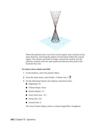 When the particles move out of the conical region, they continue in the
               same direction, mirroring the pattern of movement within the conical
               region. The volume axis field no longer controls the motion, but the
               particles continue with the same speed and direction they had at the
               moment they exit.


           To create a torus volume axis field

            1 In the Outliner, select the particle object

            2 From the main menu, select Fields > Volume Axis >      .

            3 Set the following Volume Axis Options and click Create:
               ■   Magnitude: 25

               ■   Volume Shape: Torus

               ■   Section Radius: 1.5

               ■   Away From Axis: - 0.7

               ■   Along Axis : 0.0

               ■   Around Axis: 2

               The Torus Volume Shape creates a volume shaped like a doughnut.




542 | Chapter 10 Dynamics
 