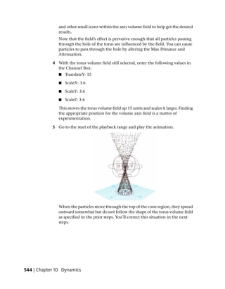 and other small icons within the axis volume field to help get the desired
               results.
               Note that the field’s effect is pervasive enough that all particles passing
               through the hole of the torus are influenced by the field. You can cause
               particles to pass through the hole by altering the Max Distance and
               Attenuation.

            4 With the torus volume field still selected, enter the following values in
              the Channel Box:
               ■   TranslateY: 15

               ■   ScaleX: 3.6

               ■   ScaleY: 3.6

               ■   ScaleZ: 3.6

               This moves the torus volume field up 15 units and scales it larger. Finding
               the appropriate position for the volume axis field is a matter of
               experimentation.

            5 Go to the start of the playback range and play the animation.




               When the particles move through the top of the cone region, they spread
               outward somewhat but do not follow the shape of the torus volume field
               as specified in the prior steps. You’ll correct this situation in the next
               steps.




544 | Chapter 10 Dynamics
 