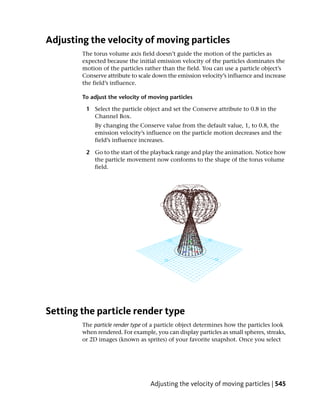 Adjusting the velocity of moving particles
        The torus volume axis field doesn’t guide the motion of the particles as
        expected because the initial emission velocity of the particles dominates the
        motion of the particles rather than the field. You can use a particle object’s
        Conserve attribute to scale down the emission velocity’s influence and increase
        the field’s influence.

        To adjust the velocity of moving particles

         1 Select the particle object and set the Conserve attribute to 0.8 in the
           Channel Box.
            By changing the Conserve value from the default value, 1, to 0.8, the
            emission velocity’s influence on the particle motion decreases and the
            field’s influence increases.

         2 Go to the start of the playback range and play the animation. Notice how
           the particle movement now conforms to the shape of the torus volume
           field.




Setting the particle render type
        The particle render type of a particle object determines how the particles look
        when rendered. For example, you can display particles as small spheres, streaks,
        or 2D images (known as sprites) of your favorite snapshot. Once you select




                                  Adjusting the velocity of moving particles | 545
 